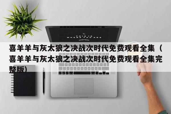喜羊羊与灰太狼之决战次时代免费观看全集（喜羊羊与灰太狼之决战次时代免费观看全集完整版）