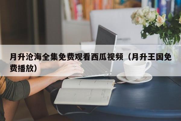 月升沧海全集免费观看西瓜视频（月升王国免费播放）