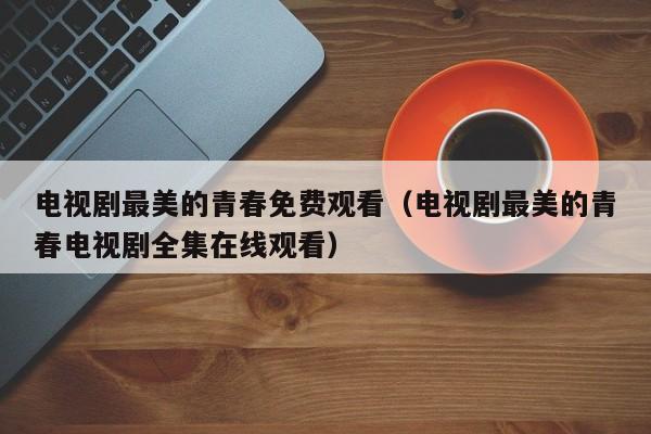 电视剧最美的青春免费观看（电视剧最美的青春电视剧全集在线观看）