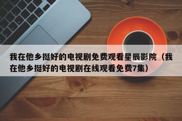 我在他乡挺好的电视剧免费观看星辰影院（我在他乡挺好的电视剧在线观看免费7集）