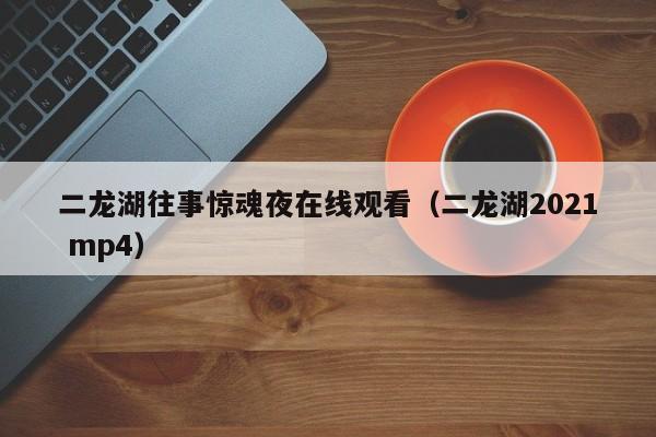 二龙湖往事惊魂夜在线观看（二龙湖2021 mp4）
