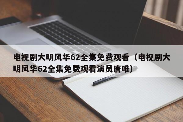 电视剧大明风华62全集免费观看（电视剧大明风华62全集免费观看演员唐唯）