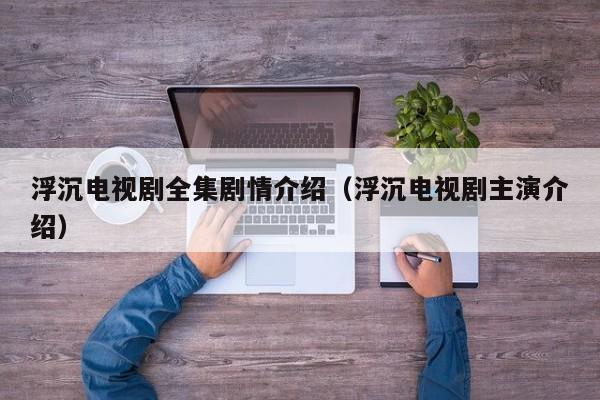 浮沉电视剧全集剧情介绍（浮沉电视剧主演介绍）
