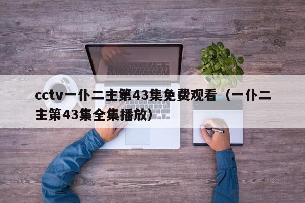 cctv一仆二主第43集免费观看（一仆二主第43集全集播放）