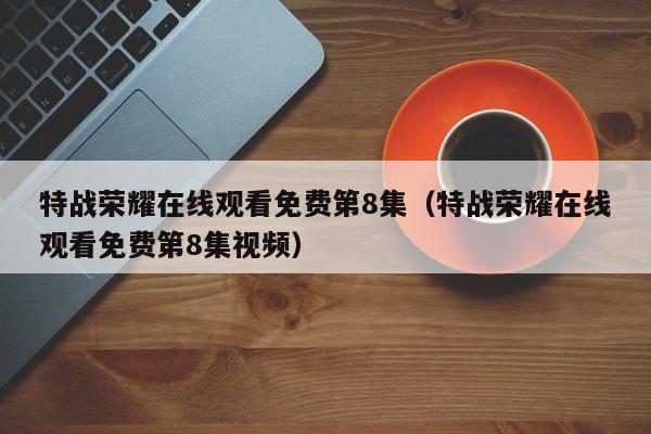 特战荣耀在线观看免费第8集（特战荣耀在线观看免费第8集视频）