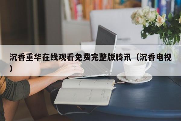 沉香重华在线观看免费完整版腾讯（沉香电视）