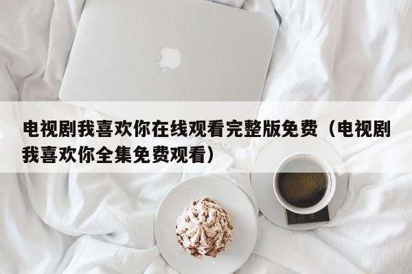 电视剧我喜欢你在线观看完整版免费（电视剧我喜欢你全集免费观看）