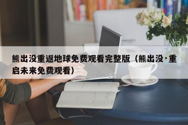 熊出没重返地球免费观看完整版（熊出没·重启未来免费观看）