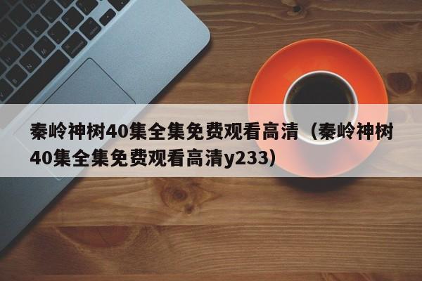 秦岭神树40集全集免费观看高清（秦岭神树40集全集免费观看高清y233）