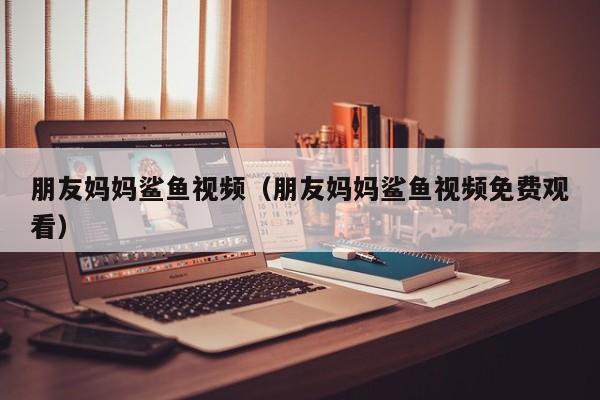 朋友妈妈鲨鱼视频（朋友妈妈鲨鱼视频免费观看）