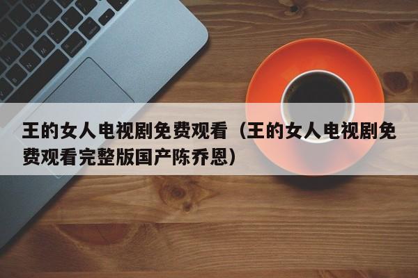 王的女人电视剧免费观看（王的女人电视剧免费观看完整版国产陈乔恩）