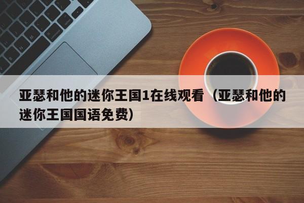 亚瑟和他的迷你王国1在线观看（亚瑟和他的迷你王国国语免费）