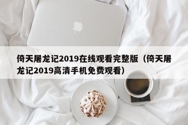 倚天屠龙记2019在线观看完整版（倚天屠龙记2019高清手机免费观看）