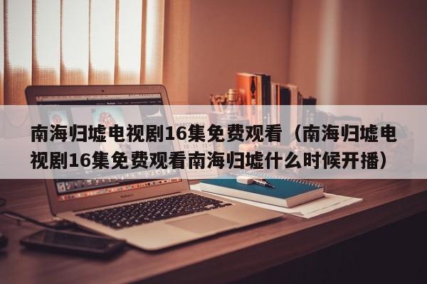 南海归墟电视剧16集免费观看（南海归墟电视剧16集免费观看南海归墟什么时候开播）
