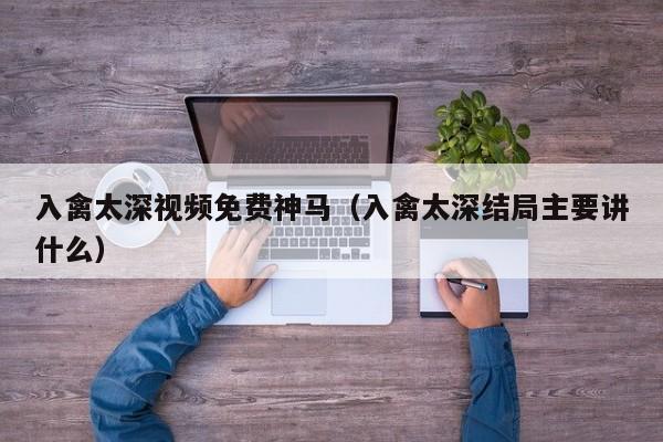 入禽太深视频免费神马（入禽太深结局主要讲什么）