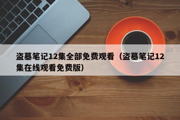 盗墓笔记12集全部免费观看(盗墓笔记12集在线观看免费版)