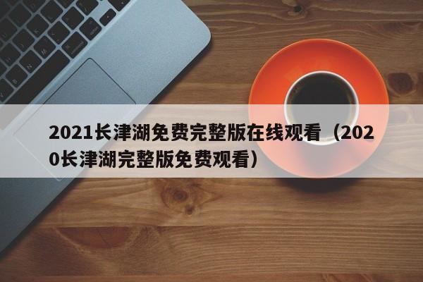 2021长津湖免费完整版在线观看（2020长津湖完整版免费观看）