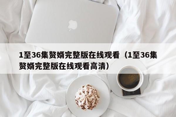 1至36集赘婿完整版在线观看（1至36集赘婿完整版在线观看高清）