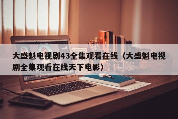 大盛魁电视剧43全集观看在线(大盛魁电视剧全集观看在线天下电影)