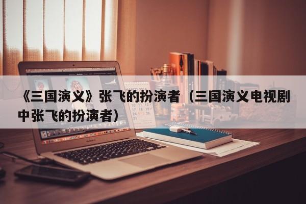 《三国演义》张飞的扮演者(三国演义电视剧中张飞的扮演者)