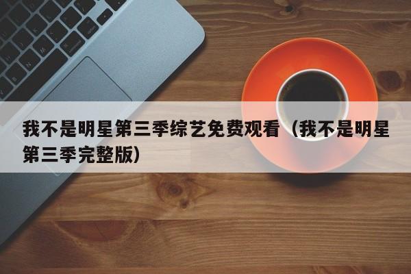 我不是明星第三季综艺免费观看(我不是明星第三季完整版)