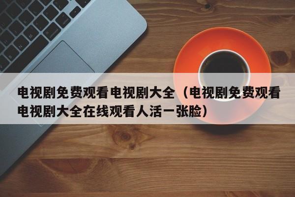 电视剧免费观看电视剧大全(电视剧免费观看电视剧大全在线观看人活一张脸)