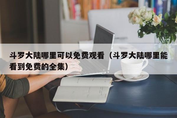 斗罗大陆哪里可以免费观看(斗罗大陆哪里能看到免费的全集)