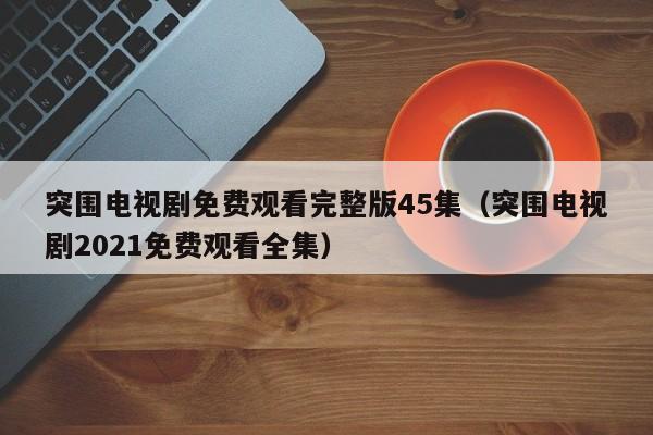 突围电视剧免费观看完整版45集(突围电视剧2021免费观看全集)