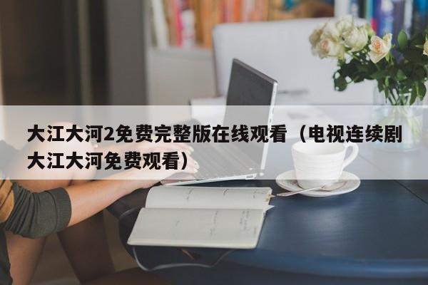 大江大河2免费完整版在线观看（电视连续剧大江大河免费观看）