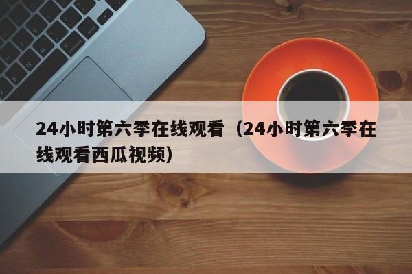 24小时第六季在线观看(24小时第六季在线观看西瓜视频)