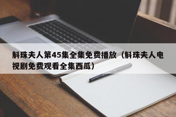 斛珠夫人第45集全集免费播放（斛珠夫人电视剧免费观看全集西瓜）