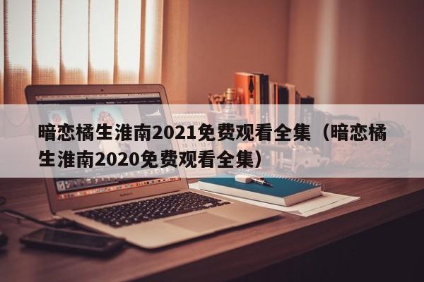 暗恋橘生淮南2021免费观看全集(暗恋橘生淮南2020免费观看全集)