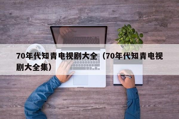 70年代知青电视剧大全（70年代知青电视剧大全集）