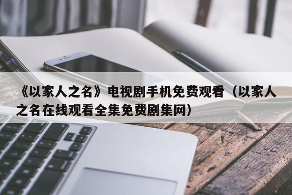 《以家人之名》电视剧手机免费观看（以家人之名在线观看全集免费剧集网）