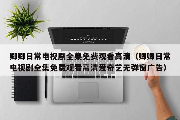 卿卿日常电视剧全集免费观看高清(卿卿日常电视剧全集免费观看高清爱奇艺无弹窗广告)