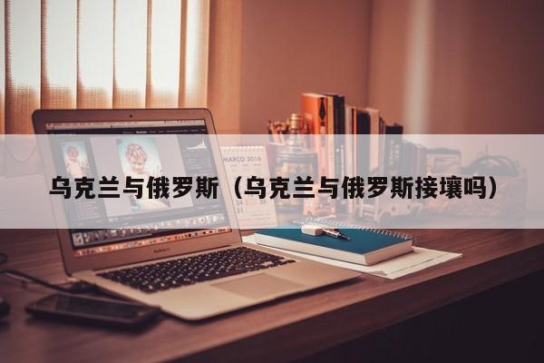 乌克兰与俄罗斯(乌克兰与俄罗斯接壤吗)