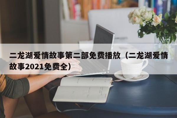 二龙湖爱情故事第二部免费播放（二龙湖爱情故事2021免费全）