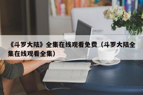 《斗罗大陆》全集在线观看免费(斗罗大陆全集在线观看全集)