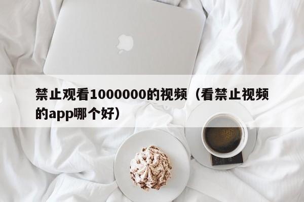 禁止观看1000000的视频（看禁止视频的app哪个好）