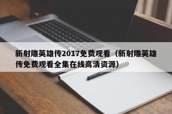 新射雕英雄传2017免费观看（新射雕英雄传免费观看全集在线高清资源）