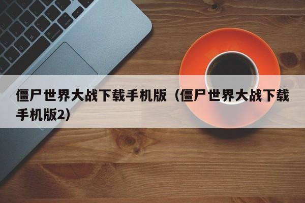 僵尸世界大战下载手机版(僵尸世界大战下载手机版2)