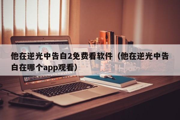 他在逆光中告白2免费看软件（他在逆光中告白在哪个app观看）