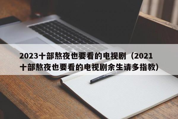 2023十部熬夜也要看的电视剧（2021十部熬夜也要看的电视剧余生请多指教）