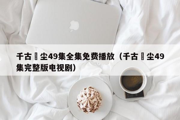 千古玦尘49集全集免费播放（千古玦尘49集完整版电视剧）