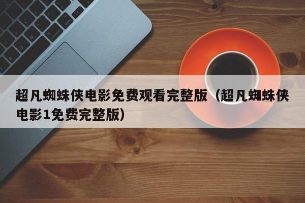 超凡蜘蛛侠电影免费观看完整版（超凡蜘蛛侠电影1免费完整版）