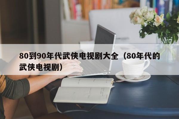 80到90年代武侠电视剧大全（80年代的武侠电视剧）