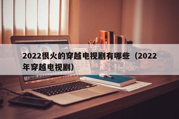 2022很火的穿越电视剧有哪些(2022年穿越电视剧)