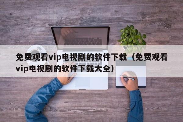 免费观看vip电视剧的软件下载（免费观看vip电视剧的软件下载大全）