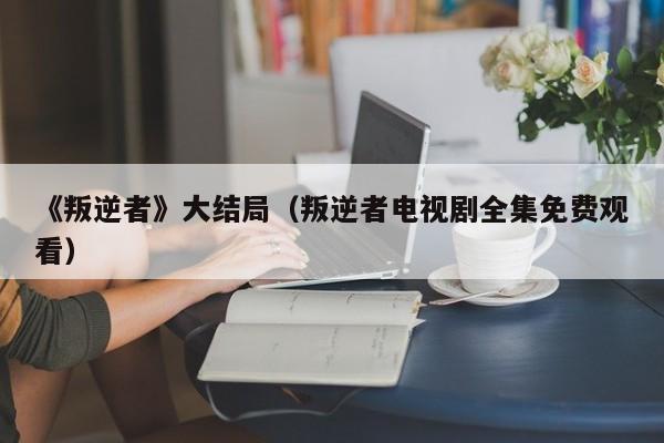 《叛逆者》大结局(叛逆者电视剧全集免费观看)