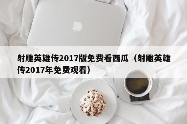 射雕英雄传2017版免费看西瓜(射雕英雄传2017年免费观看)